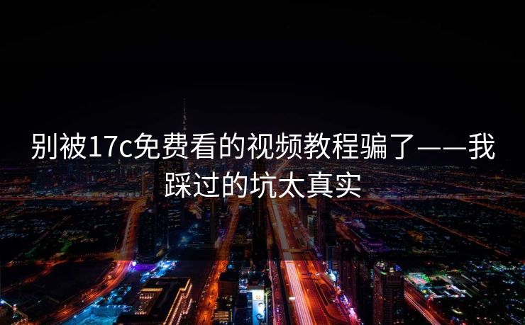 别被17c免费看的视频教程骗了——我踩过的坑太真实-第1张图片-17c.com - 免费高清视频社区