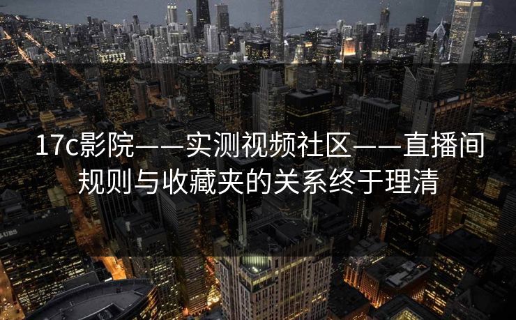 17c影院——实测视频社区——直播间规则与收藏夹的关系终于理清-第1张图片-17c.com - 免费高清视频社区