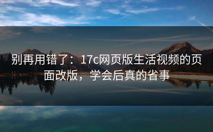 别再用错了：17c网页版生活视频的页面改版，学会后真的省事-第1张图片-17c.com - 免费高清视频社区