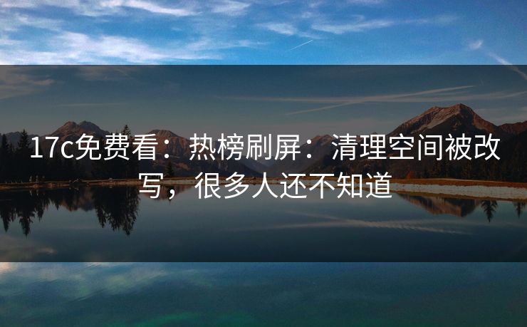 17c免费看：热榜刷屏：清理空间被改写，很多人还不知道-第1张图片-17c.com - 免费高清视频社区