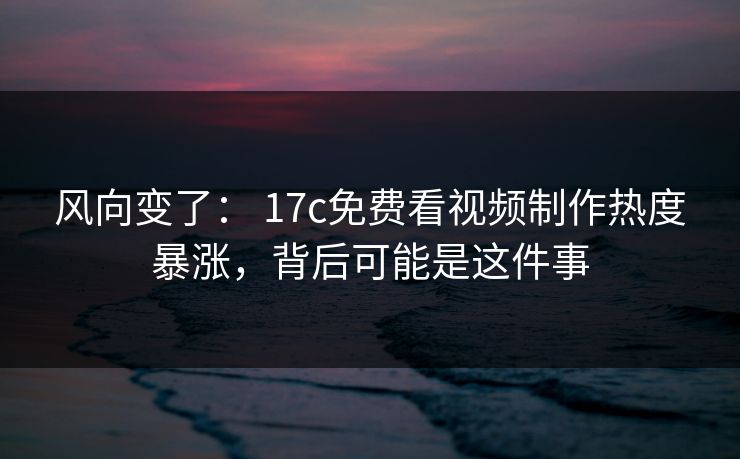 风向变了： 17c免费看视频制作热度暴涨，背后可能是这件事-第1张图片-17c.com - 免费高清视频社区
