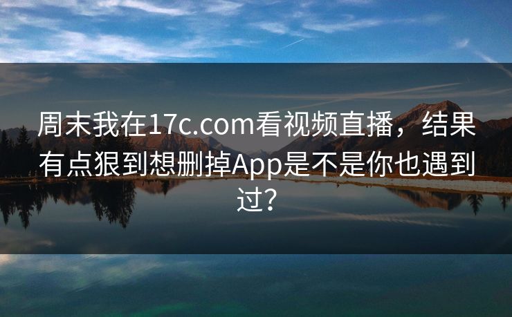 周末我在17c.com看视频直播，结果有点狠到想删掉App是不是你也遇到过？-第1张图片-17c.com - 免费高清视频社区