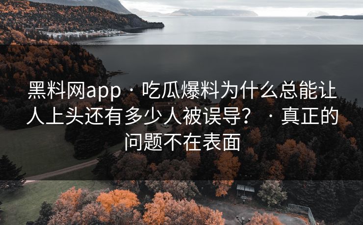 黑料网app · 吃瓜爆料为什么总能让人上头还有多少人被误导？ · 真正的问题不在表面-第1张图片-17c.com - 免费高清视频社区