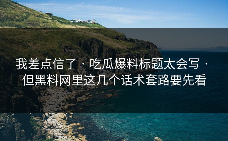 我差点信了 · 吃瓜爆料标题太会写 · 但黑料网里这几个话术套路要先看-第1张图片-17c.com - 免费高清视频社区