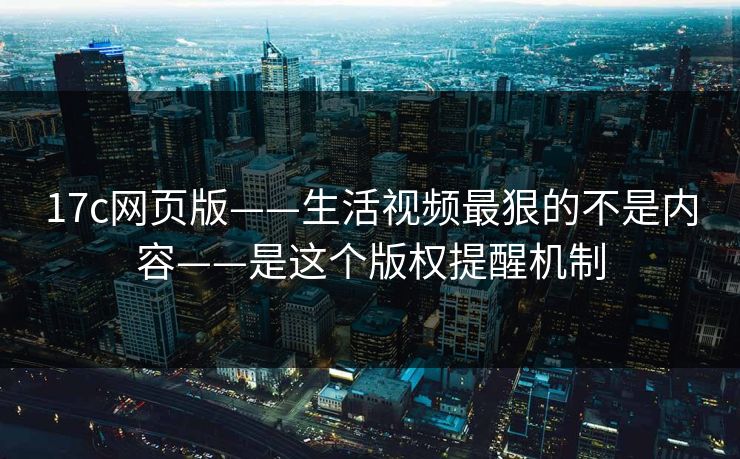 17c网页版——生活视频最狠的不是内容——是这个版权提醒机制-第1张图片-17c.com - 免费高清视频社区