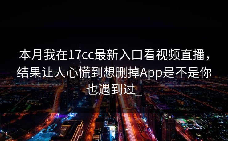 本月我在17cc最新入口看视频直播，结果让人心慌到想删掉App是不是你也遇到过_-第1张图片-17c.com - 免费高清视频社区