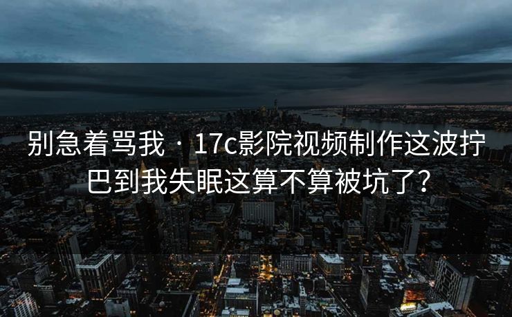 别急着骂我 · 17c影院视频制作这波拧巴到我失眠这算不算被坑了？-第1张图片-17c.com - 免费高清视频社区
