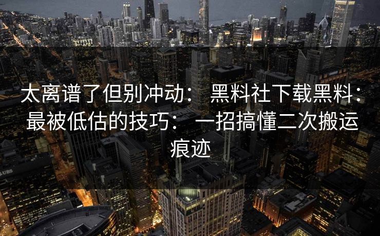 太离谱了但别冲动： 黑料社下载黑料： 最被低估的技巧： 一招搞懂二次搬运痕迹-第1张图片-17c.com - 免费高清视频社区