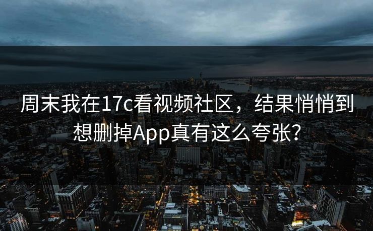 周末我在17c看视频社区，结果悄悄到想删掉App真有这么夸张？-第1张图片-17c.com - 免费高清视频社区