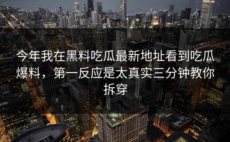 今年我在黑料吃瓜最新地址看到吃瓜爆料，第一反应是太真实三分钟教你拆穿-第1张图片-17c.com - 免费高清视频社区
