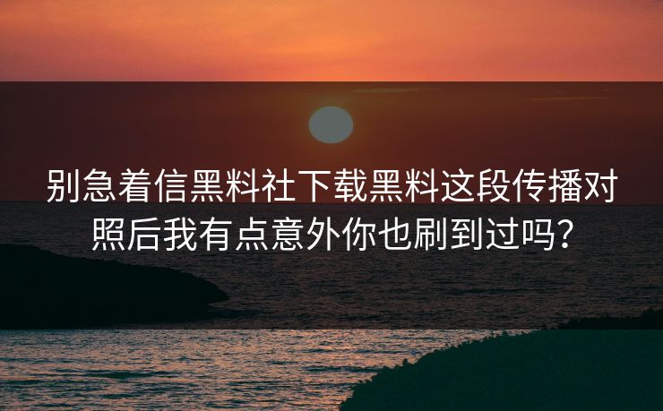 别急着信黑料社下载黑料这段传播对照后我有点意外你也刷到过吗？-第1张图片-17c.com - 免费高清视频社区