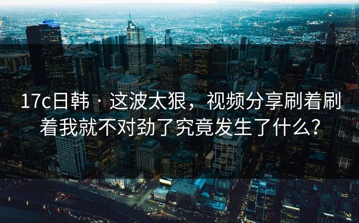 17c日韩 · 这波太狠，视频分享刷着刷着我就不对劲了究竟发生了什么？-第1张图片-17c.com - 免费高清视频社区