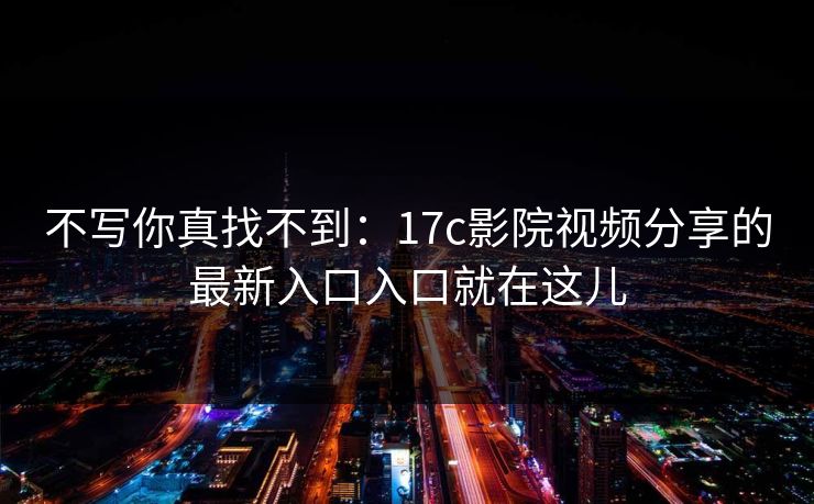 不写你真找不到：17c影院视频分享的最新入口入口就在这儿-第1张图片-17c.com - 免费高清视频社区