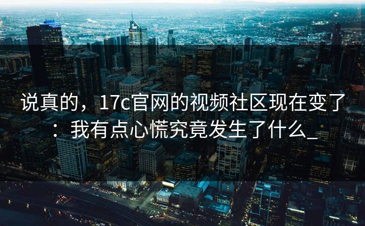 说真的，17c官网的视频社区现在变了：我有点心慌究竟发生了什么_-第1张图片-17c.com - 免费高清视频社区