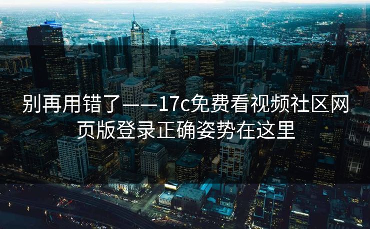 别再用错了——17c免费看视频社区网页版登录正确姿势在这里-第1张图片-17c.com - 免费高清视频社区