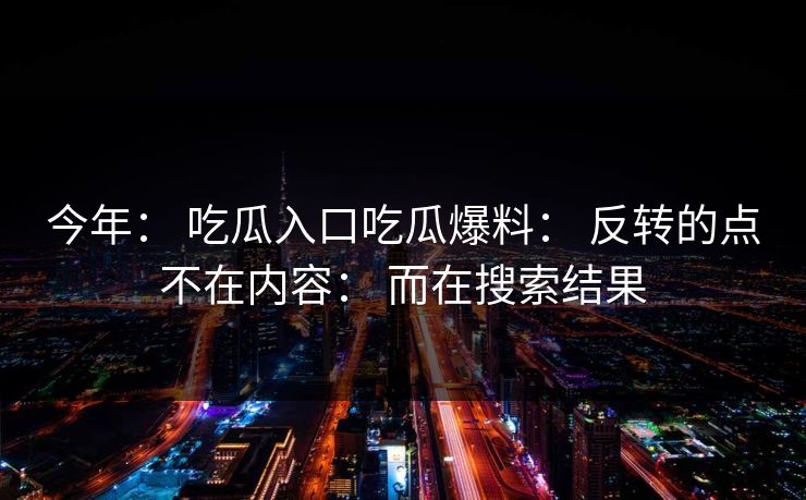 今年： 吃瓜入口吃瓜爆料： 反转的点不在内容： 而在搜索结果-第1张图片-17c.com - 免费高清视频社区