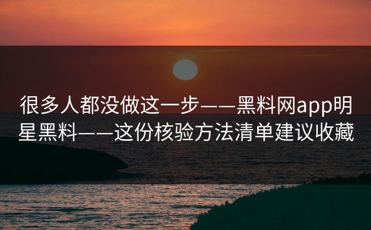 很多人都没做这一步——黑料网app明星黑料——这份核验方法清单建议收藏-第1张图片-17c.com - 免费高清视频社区