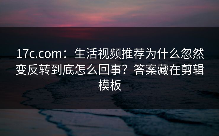 17c.com：生活视频推荐为什么忽然变反转到底怎么回事？答案藏在剪辑模板-第1张图片-17c.com - 免费高清视频社区
