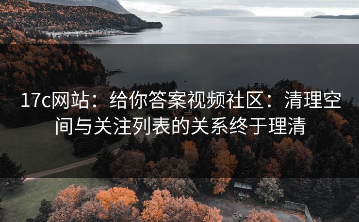 17c网站：给你答案视频社区：清理空间与关注列表的关系终于理清-第1张图片-17c.com - 免费高清视频社区