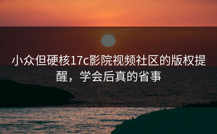 小众但硬核17c影院视频社区的版权提醒，学会后真的省事-第1张图片-17c.com - 免费高清视频社区