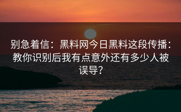 别急着信：黑料网今日黑料这段传播：教你识别后我有点意外还有多少人被误导？-第1张图片-17c.com - 免费高清视频社区
