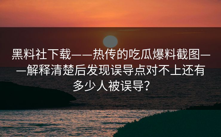 黑料社下载——热传的吃瓜爆料截图——解释清楚后发现误导点对不上还有多少人被误导？-第1张图片-17c.com - 免费高清视频社区