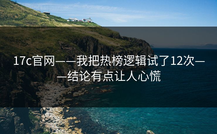 17c官网——我把热榜逻辑试了12次——结论有点让人心慌-第1张图片-17c.com - 免费高清视频社区