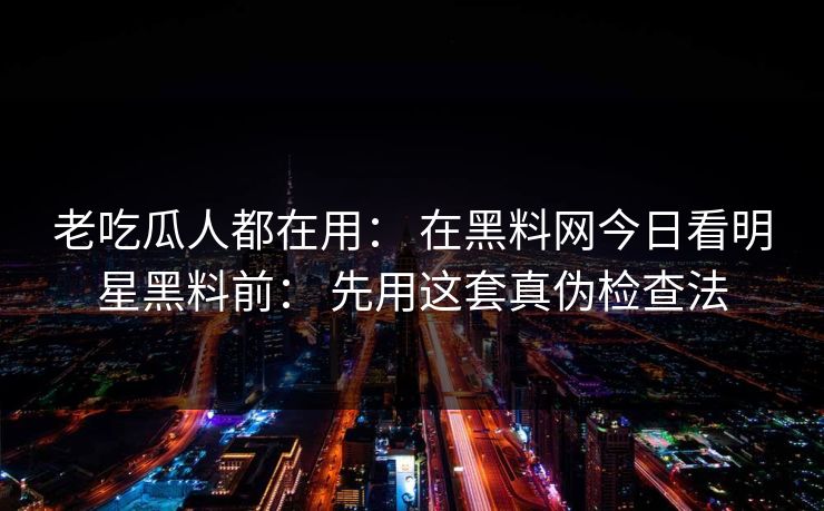 老吃瓜人都在用： 在黑料网今日看明星黑料前： 先用这套真伪检查法-第1张图片-17c.com - 免费高清视频社区