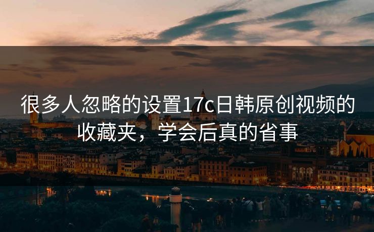 很多人忽略的设置17c日韩原创视频的收藏夹，学会后真的省事-第1张图片-17c.com - 免费高清视频社区