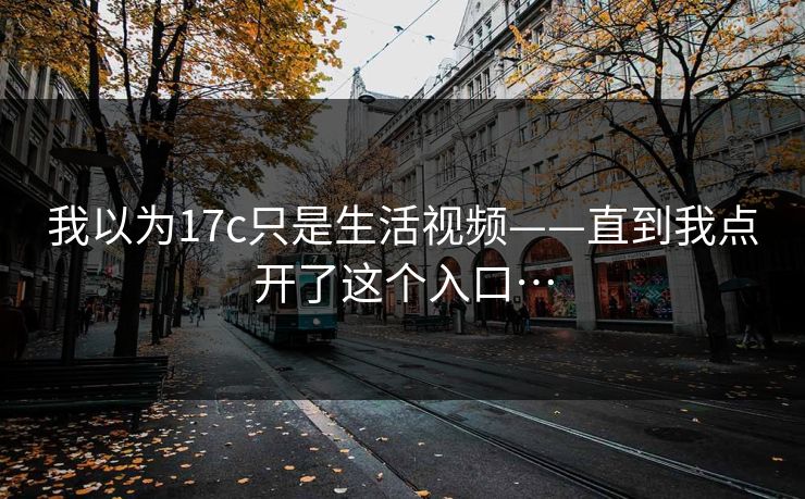 我以为17c只是生活视频——直到我点开了这个入口…-第1张图片-17c.com - 免费高清视频社区