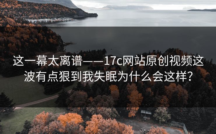 这一幕太离谱——17c网站原创视频这波有点狠到我失眠为什么会这样？