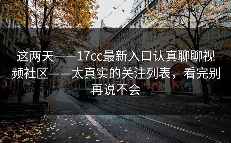 这两天——17cc最新入口认真聊聊视频社区——太真实的关注列表，看完别再说不会