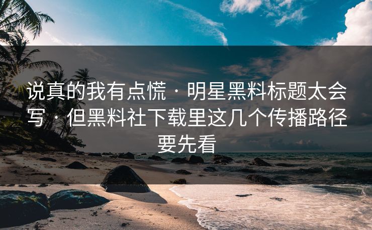 说真的我有点慌 · 明星黑料标题太会写 · 但黑料社下载里这几个传播路径要先看
