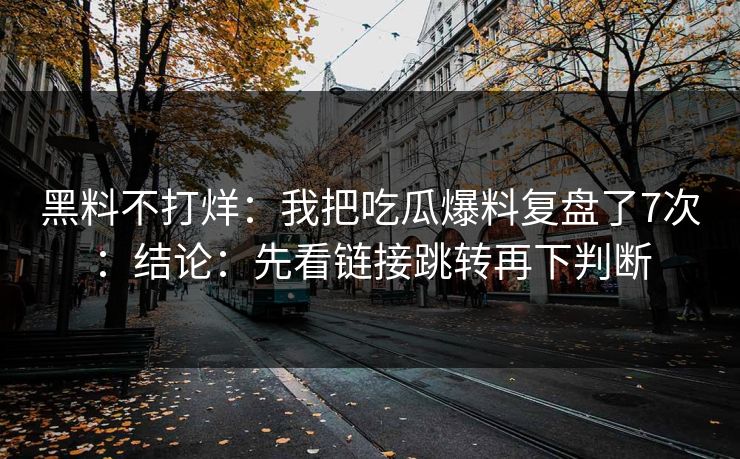 黑料不打烊：我把吃瓜爆料复盘了7次：结论：先看链接跳转再下判断