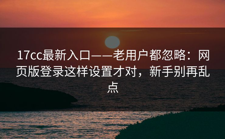 17cc最新入口——老用户都忽略：网页版登录这样设置才对，新手别再乱点-第1张图片-17c.com - 免费高清视频社区