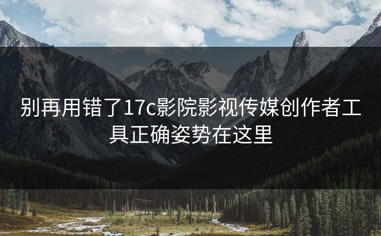 别再用错了17c影院影视传媒创作者工具正确姿势在这里-第1张图片-17c.com - 免费高清视频社区