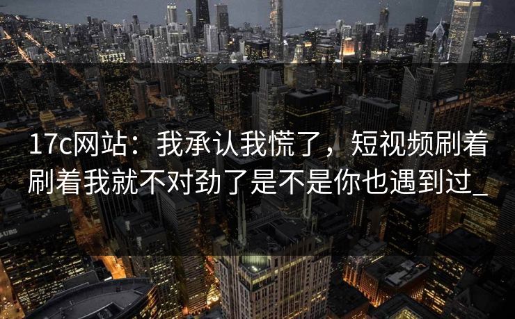 17c网站：我承认我慌了，短视频刷着刷着我就不对劲了是不是你也遇到过_-第1张图片-17c.com - 免费高清视频社区