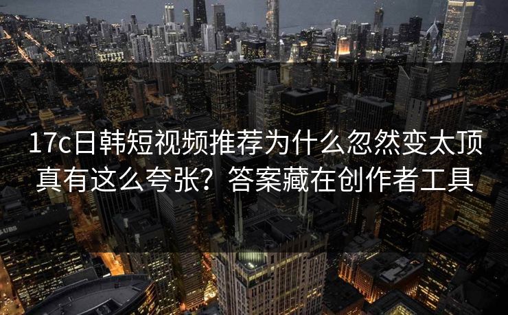 17c日韩短视频推荐为什么忽然变太顶真有这么夸张？答案藏在创作者工具-第1张图片-17c.com - 免费高清视频社区