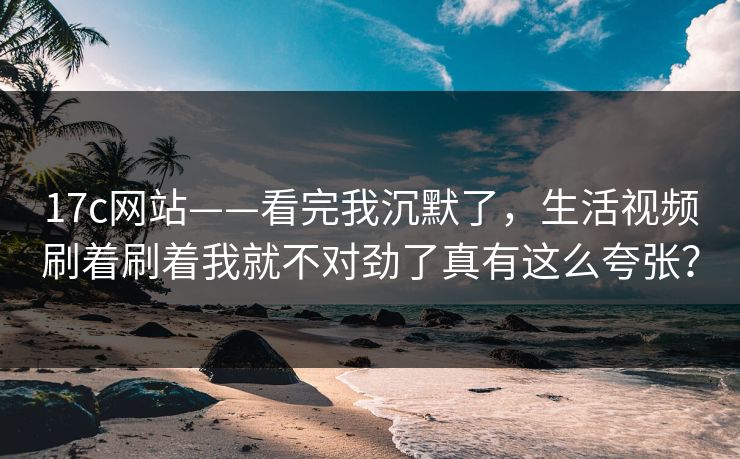 17c网站——看完我沉默了，生活视频刷着刷着我就不对劲了真有这么夸张？-第1张图片-17c.com - 免费高清视频社区