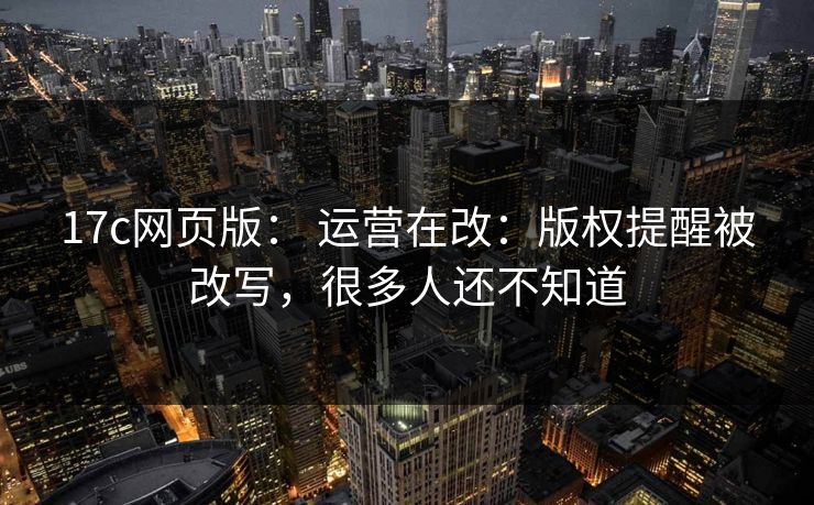 17c网页版： 运营在改：版权提醒被改写，很多人还不知道-第1张图片-17c.com - 免费高清视频社区