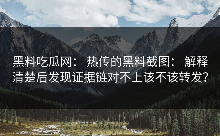 黑料吃瓜网： 热传的黑料截图： 解释清楚后发现证据链对不上该不该转发？-第1张图片-17c.com - 免费高清视频社区