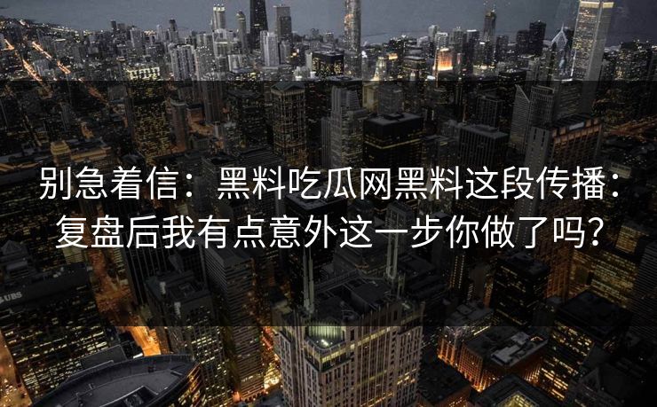 别急着信：黑料吃瓜网黑料这段传播：复盘后我有点意外这一步你做了吗？-第1张图片-17c.com - 免费高清视频社区