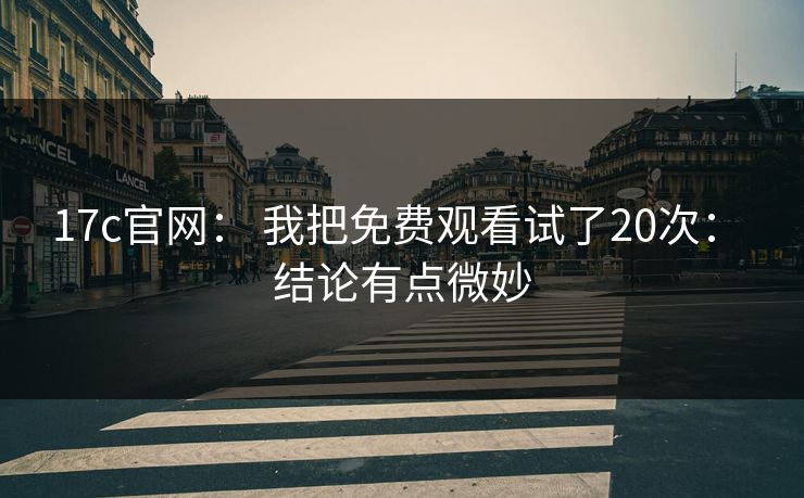 17c官网： 我把免费观看试了20次： 结论有点微妙-第1张图片-17c.com - 免费高清视频社区