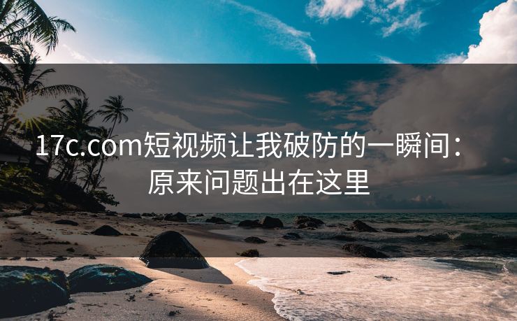 17c.com短视频让我破防的一瞬间： 原来问题出在这里-第1张图片-17c.com - 免费高清视频社区
