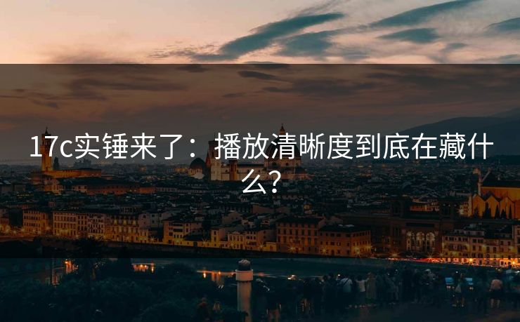 17c实锤来了：播放清晰度到底在藏什么？-第1张图片-17c.com - 免费高清视频社区
