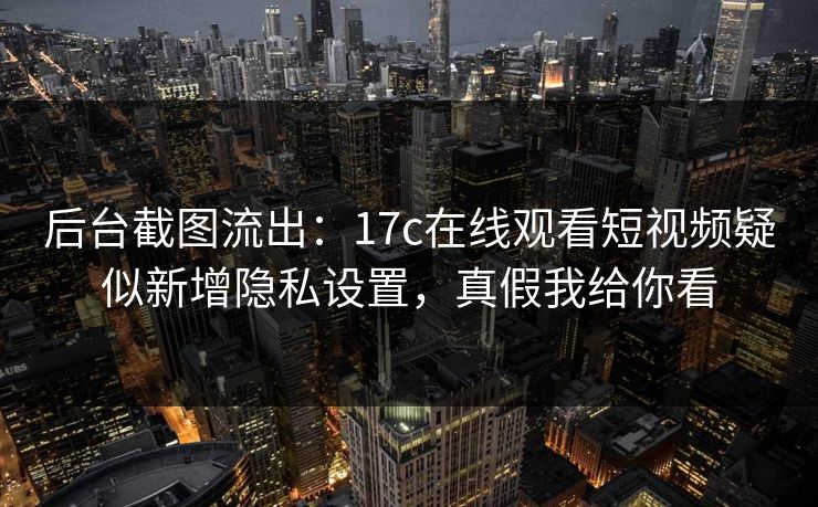 后台截图流出：17c在线观看短视频疑似新增隐私设置，真假我给你看-第1张图片-17c.com - 免费高清视频社区