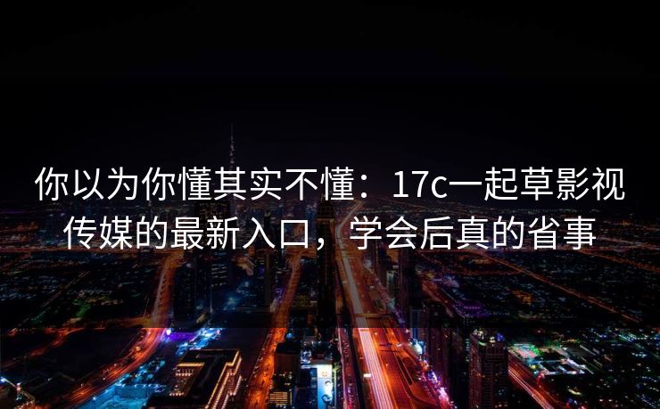 你以为你懂其实不懂：17c一起草影视传媒的最新入口，学会后真的省事-第1张图片-17c.com - 免费高清视频社区