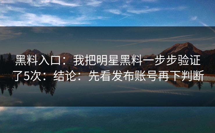 黑料入口：我把明星黑料一步步验证了5次：结论：先看发布账号再下判断-第1张图片-17c.com - 免费高清视频社区